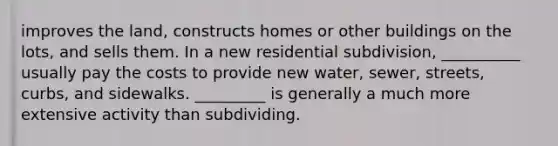 improves the land, constructs homes or other buildings on the lots, and sells them. In a new residential subdivision, __________ usually pay the costs to provide new water, sewer, streets, curbs, and sidewalks. _________ is generally a much more extensive activity than subdividing.