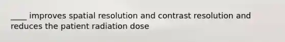 ____ improves spatial resolution and contrast resolution and reduces the patient radiation dose