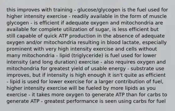 this improves with training - glucose/glycogen is the fuel used for higher intensity exercise - readily available in the form of muscle glycogen - is efficient if adequate oxygen and mitochondria are available for complete utilization of sugar, is less efficient but still capable of quick ATP production in the absence of adequate oxygen and/or mitochondria resulting in blood lactate, especially prominent with very high intensity exercise and cells without many mitochondria - lipid (triglyceride) is fuel used for lower intensity (and long duration) exercise - also requires oxygen and mitochondria for greatest yield of usable energy - substrate use improves, but if intensity is high enough it isn't quite as efficient - lipid is used for lower exercise for a larger contribution of fuel, higher intensity exercise will be fueled by more lipids as you exercise - it takes more oxygen to generate ATP than for carbs to generate ATP - greatest performance is seen using carbs for fuel