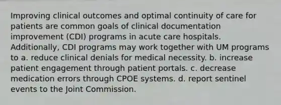 Improving clinical outcomes and optimal continuity of care for patients are common goals of clinical documentation improvement (CDI) programs in acute care hospitals. Additionally, CDI programs may work together with UM programs to a. reduce clinical denials for medical necessity. b. increase patient engagement through patient portals. c. decrease medication errors through CPOE systems. d. report sentinel events to the Joint Commission.