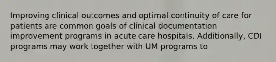 Improving clinical outcomes and optimal continuity of care for patients are common goals of clinical documentation improvement programs in acute care hospitals. Additionally, CDI programs may work together with UM programs to