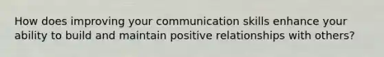 How does improving your communication skills enhance your ability to build and maintain positive relationships with others?