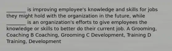 ________ is improving employee's knowledge and skills for jobs they might hold with the organization in the future, while ________ is an organization's efforts to give employees the knowledge or skills to better do their current job. A Grooming, Coaching B Coaching, Grooming C Development, Training D Training, Development