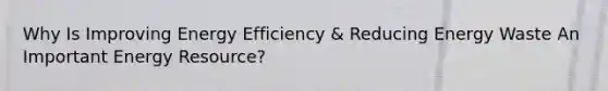 Why Is Improving Energy Efficiency & Reducing Energy Waste An Important Energy Resource?