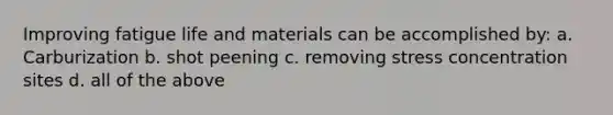 Improving fatigue life and materials can be accomplished by: a. Carburization b. shot peening c. removing stress concentration sites d. all of the above