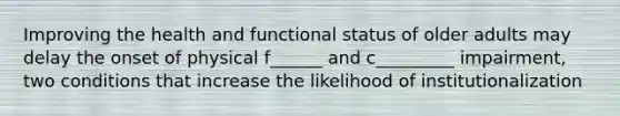 Improving the health and functional status of older adults may delay the onset of physical f______ and c_________ impairment, two conditions that increase the likelihood of institutionalization