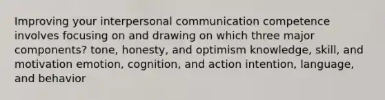 Improving your interpersonal communication competence involves focusing on and drawing on which three major components? tone, honesty, and optimism knowledge, skill, and motivation emotion, cognition, and action intention, language, and behavior