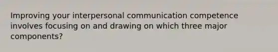 Improving your interpersonal communication competence involves focusing on and drawing on which three major components?