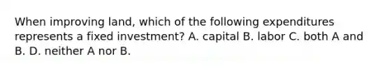 When improving land, which of the following expenditures represents a fixed investment? A. capital B. labor C. both A and B. D. neither A nor B.