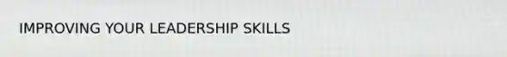 IMPROVING YOUR LEADERSHIP SKILLS