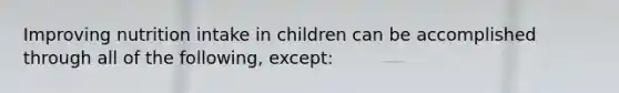 Improving nutrition intake in children can be accomplished through all of the following, except: