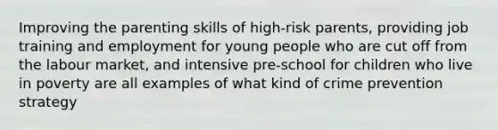 Improving the parenting skills of high-risk parents, providing job training and employment for young people who are cut off from the labour market, and intensive pre-school for children who live in poverty are all examples of what kind of crime prevention strategy