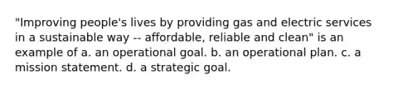 "Improving people's lives by providing gas and electric services in a sustainable way -- affordable, reliable and clean" is an example of a. an operational goal. b. an operational plan. c. a mission statement. d. a strategic goal.