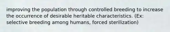 improving the population through controlled breeding to increase the occurrence of desirable heritable characteristics. (Ex: selective breeding among humans, forced sterilization)