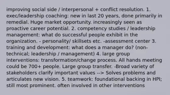 improving social side / interpersonal + conflict resolution. 1. exec/leadership coaching: new in last 20 years, done primarily in remedial. Huge market opportunity. increasingly seen as proactive career potential. 2. competency studies / leadership management: what do successful people exhibit in the organization. - personality/ skillsets etc. -assessment center 3. training and development: what does a manager do? (non-technical; leadership / management) 4. large group interventions: transformation/change process. All hands meeting could be 700+ people. Large group transfer. -Broad variety of stakeholders clarify important values --> Solves problems and articulates new vision. 5. teamwork: foundational backing in HPI; still most prominent. often involved in other interventions