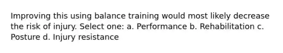 Improving this using balance training would most likely decrease the risk of injury. Select one: a. Performance b. Rehabilitation c. Posture d. Injury resistance