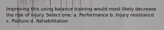 Improving this using balance training would most likely decrease the risk of injury. Select one: a. Performance b. Injury resistance c. Posture d. Rehabilitation