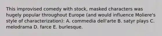 This improvised comedy with stock, masked characters was hugely popular throughout Europe (and would influence Moliere's style of characterization): A. commedia dell'arte B. satyr plays C. melodrama D. farce E. burlesque.