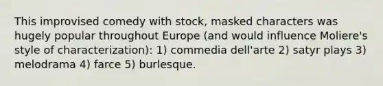 This improvised comedy with stock, masked characters was hugely popular throughout Europe (and would influence Moliere's style of characterization): 1) commedia dell'arte 2) satyr plays 3) melodrama 4) farce 5) burlesque.