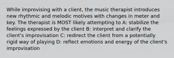 While improvising with a client, the music therapist introduces new rhythmic and melodic motives with changes in meter and key. The therapist is MOST likely attempting to A: stabilize the feelings expressed by the client B: interpret and clarify the client's improvisation C: redirect the client from a potentially rigid way of playing D: reflect emotions and energy of the client's improvisation