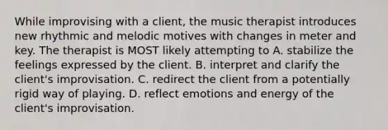 While improvising with a client, the music therapist introduces new rhythmic and melodic motives with changes in meter and key. The therapist is MOST likely attempting to A. stabilize the feelings expressed by the client. B. interpret and clarify the client's improvisation. C. redirect the client from a potentially rigid way of playing. D. reflect emotions and energy of the client's improvisation.