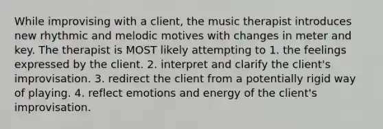 While improvising with a client, the music therapist introduces new rhythmic and melodic motives with changes in meter and key. The therapist is MOST likely attempting to 1. the feelings expressed by the client. 2. interpret and clarify the client's improvisation. 3. redirect the client from a potentially rigid way of playing. 4. reflect emotions and energy of the client's improvisation.