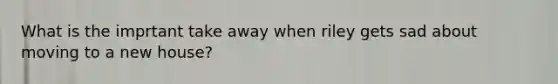 What is the imprtant take away when riley gets sad about moving to a new house?