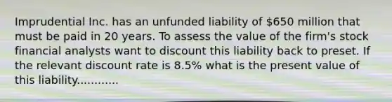 Imprudential Inc. has an unfunded liability of 650 million that must be paid in 20 years. To assess the value of the firm's stock financial analysts want to discount this liability back to preset. If the relevant discount rate is 8.5% what is the present value of this liability............