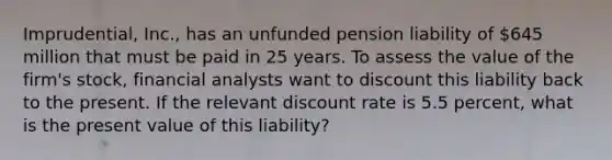 Imprudential, Inc., has an unfunded pension liability of 645 million that must be paid in 25 years. To assess the value of the firm's stock, financial analysts want to discount this liability back to the present. If the relevant discount rate is 5.5 percent, what is the present value of this liability?