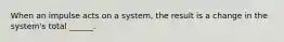 When an impulse acts on a system, the result is a change in the system's total ______.