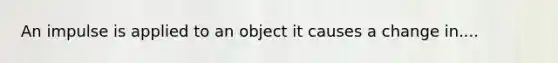 An impulse is applied to an object it causes a change in....