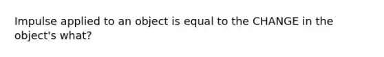 Impulse applied to an object is equal to the CHANGE in the object's what?