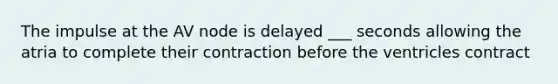 The impulse at the AV node is delayed ___ seconds allowing the atria to complete their contraction before the ventricles contract