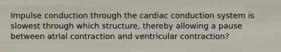 Impulse conduction through the cardiac conduction system is slowest through which structure, thereby allowing a pause between atrial contraction and ventricular contraction?