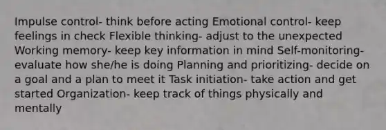 Impulse control- think before acting Emotional control- keep feelings in check Flexible thinking- adjust to the unexpected Working memory- keep key information in mind Self-monitoring- evaluate how she/he is doing Planning and prioritizing- decide on a goal and a plan to meet it Task initiation- take action and get started Organization- keep track of things physically and mentally