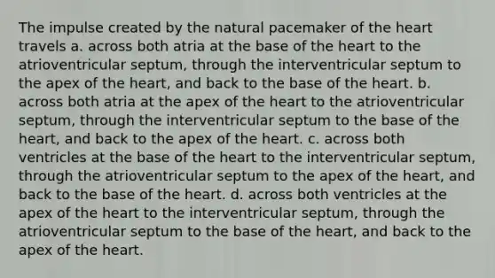 The impulse created by the natural pacemaker of the heart travels a. across both atria at the base of the heart to the atrioventricular septum, through the interventricular septum to the apex of the heart, and back to the base of the heart. b. across both atria at the apex of the heart to the atrioventricular septum, through the interventricular septum to the base of the heart, and back to the apex of the heart. c. across both ventricles at the base of the heart to the interventricular septum, through the atrioventricular septum to the apex of the heart, and back to the base of the heart. d. across both ventricles at the apex of the heart to the interventricular septum, through the atrioventricular septum to the base of the heart, and back to the apex of the heart.