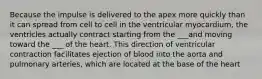 Because the impulse is delivered to the apex more quickly than it can spread from cell to cell in the ventricular myocardium, the ventricles actually contract starting from the ___and moving toward the ___ of the heart. This direction of ventricular contraction facilitates ejection of blood into the aorta and pulmonary arteries, which are located at the base of the heart