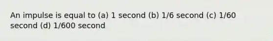 An impulse is equal to (a) 1 second (b) 1/6 second (c) 1/60 second (d) 1/600 second