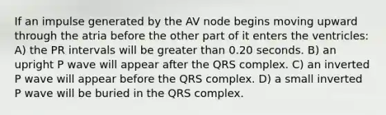 If an impulse generated by the AV node begins moving upward through the atria before the other part of it enters the ventricles: A) the PR intervals will be greater than 0.20 seconds. B) an upright P wave will appear after the QRS complex. C) an inverted P wave will appear before the QRS complex. D) a small inverted P wave will be buried in the QRS complex.