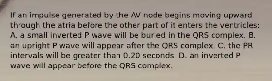 If an impulse generated by the AV node begins moving upward through the atria before the other part of it enters the ventricles: A. a small inverted P wave will be buried in the QRS complex. B. an upright P wave will appear after the QRS complex. C. the PR intervals will be greater than 0.20 seconds. D. an inverted P wave will appear before the QRS complex.