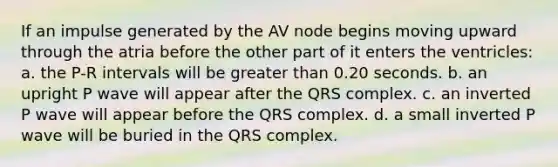 If an impulse generated by the AV node begins moving upward through the atria before the other part of it enters the ventricles: a. the P-R intervals will be greater than 0.20 seconds. b. an upright P wave will appear after the QRS complex. c. an inverted P wave will appear before the QRS complex. d. a small inverted P wave will be buried in the QRS complex.