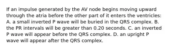 If an impulse generated by the AV node begins moving upward through the atria before the other part of it enters the ventricles: A. a small inverted P wave will be buried in the QRS complex. B. the PR intervals will be greater than 0.20 seconds. C. an inverted P wave will appear before the QRS complex. D. an upright P wave will appear after the QRS complex.