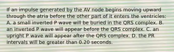 If an impulse generated by the AV node begins moving upward through the atria before the other part of it enters the ventricles: A. a small inverted P wave will be buried in the QRS complex. B. an inverted P wave will appear before the QRS complex. C. an upright P wave will appear after the QRS complex. D. the PR intervals will be greater than 0.20 seconds.