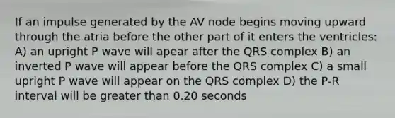 If an impulse generated by the AV node begins moving upward through the atria before the other part of it enters the ventricles: A) an upright P wave will apear after the QRS complex B) an inverted P wave will appear before the QRS complex C) a small upright P wave will appear on the QRS complex D) the P-R interval will be <a href='https://www.questionai.com/knowledge/ktgHnBD4o3-greater-than' class='anchor-knowledge'>greater than</a> 0.20 seconds