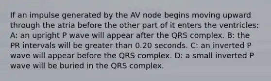 If an impulse generated by the AV node begins moving upward through the atria before the other part of it enters the ventricles: A: an upright P wave will appear after the QRS complex. B: the PR intervals will be <a href='https://www.questionai.com/knowledge/ktgHnBD4o3-greater-than' class='anchor-knowledge'>greater than</a> 0.20 seconds. C: an inverted P wave will appear before the QRS complex. D: a small inverted P wave will be buried in the QRS complex.