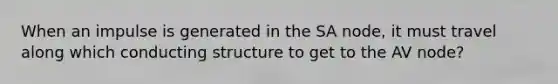 When an impulse is generated in the SA node, it must travel along which conducting structure to get to the AV node?