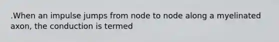 .When an impulse jumps from node to node along a myelinated axon, the conduction is termed