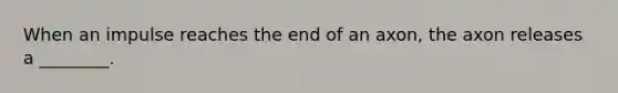 When an impulse reaches the end of an axon, the axon releases a ________.