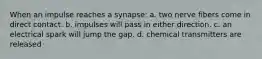 When an impulse reaches a synapse: a. two nerve fibers come in direct contact. b. impulses will pass in either direction. c. an electrical spark will jump the gap. d. chemical transmitters are released