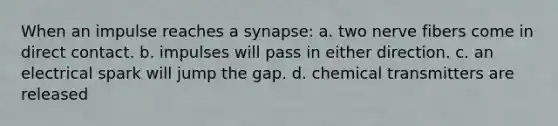 When an impulse reaches a synapse: a. two nerve fibers come in direct contact. b. impulses will pass in either direction. c. an electrical spark will jump the gap. d. chemical transmitters are released